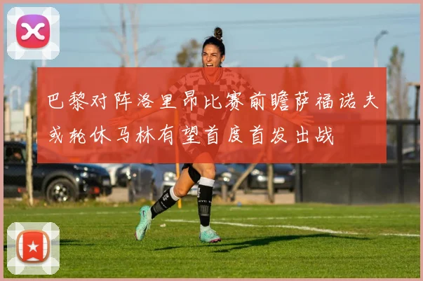 巴黎对阵洛里昂比赛前瞻萨福诺夫或轮休马林有望首度首发出战