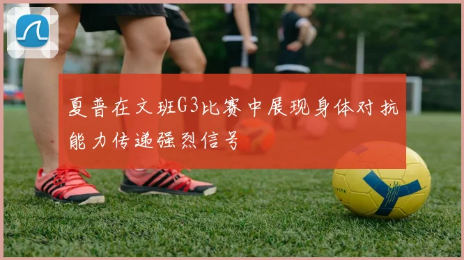 夏普在文班G3比赛中展现身体对抗能力传递强烈信号