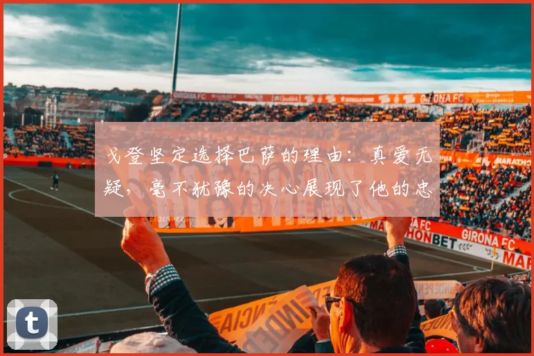 戈登坚定选择巴萨的理由：真爱无疑，毫不犹豫的决心展现了他的忠诚