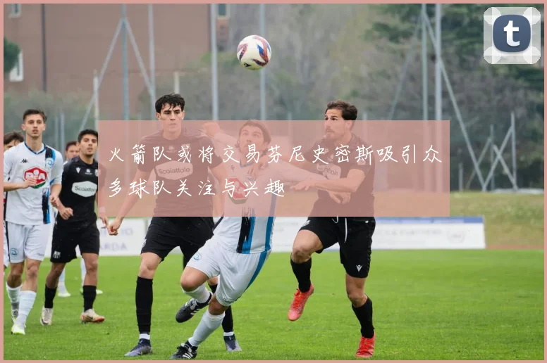 火箭队或将交易芬尼史密斯吸引众多球队关注与兴趣