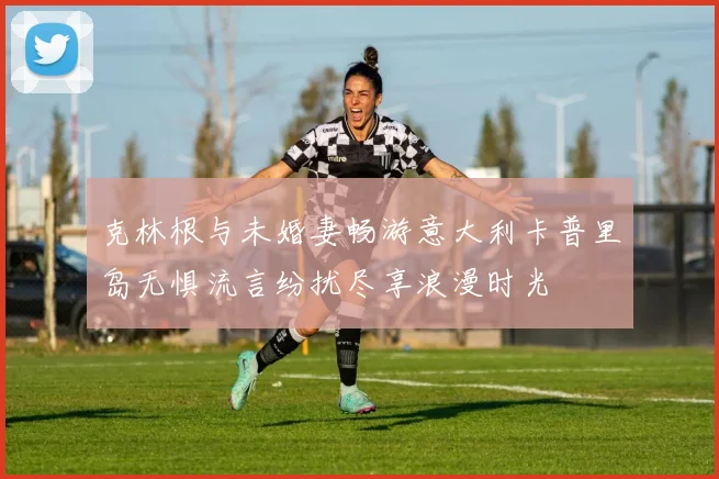 克林根与未婚妻畅游意大利卡普里岛无惧流言纷扰尽享浪漫时光
