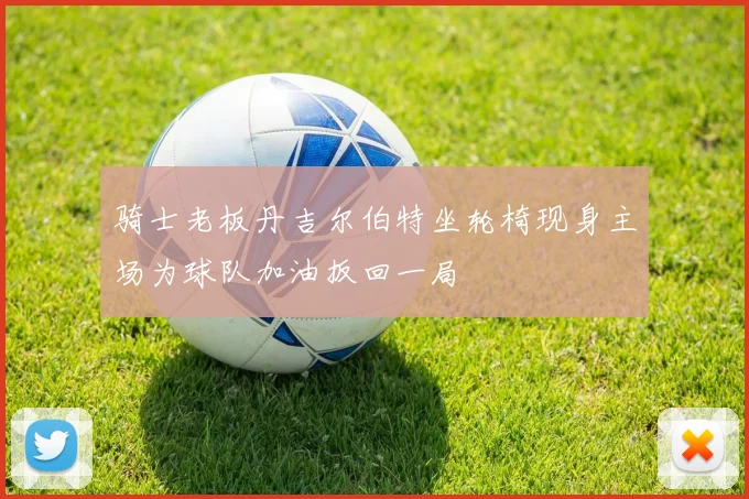 骑士老板丹吉尔伯特坐轮椅现身主场为球队加油扳回一局