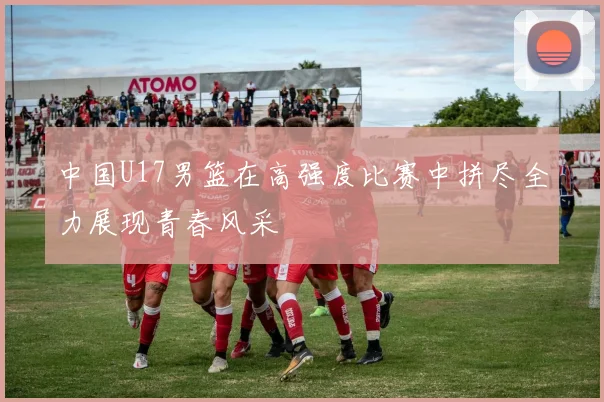 中国U17男篮在高强度比赛中拼尽全力展现青春风采
