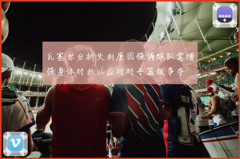 瓦塞尔分析失利原因强调球队需增强身体对抗以应对对手篮板争夺