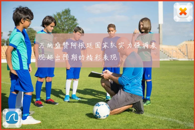 万纳盛赞阿根廷国家队实力强调表现超出预期的精彩表现