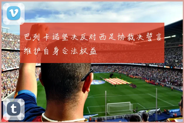 巴列卡诺坚决反对西足协裁决誓言维护自身合法权益