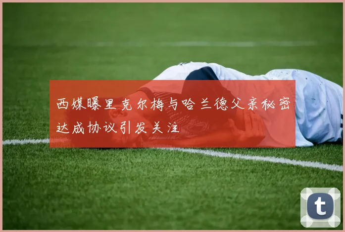 西媒曝里克尔梅与哈兰德父亲秘密达成协议引发关注