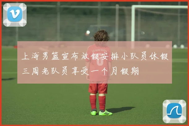 上海男篮宣布放假安排小队员休假三周老队员享受一个月假期