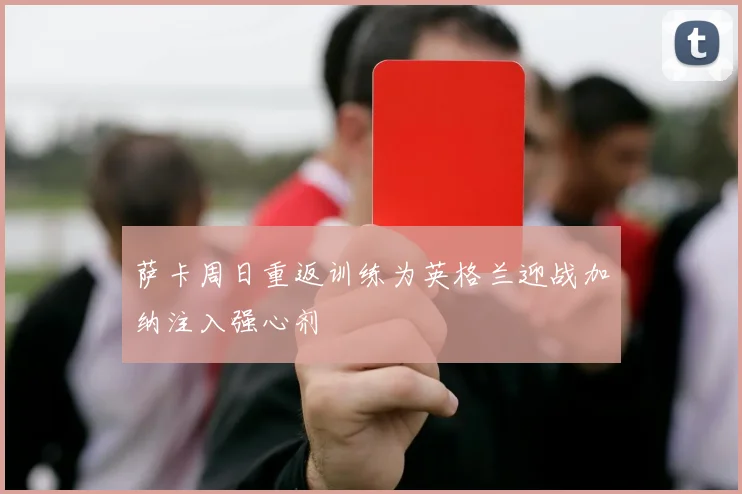 萨卡周日重返训练为英格兰迎战加纳注入强心剂
