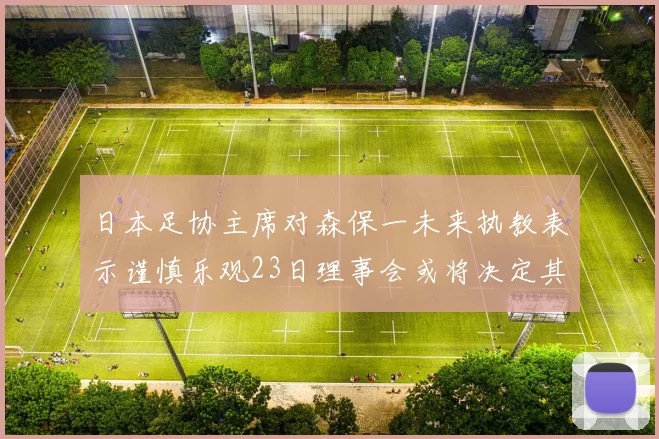 日本足协主席对森保一未来执教表示谨慎乐观23日理事会或将决定其去留