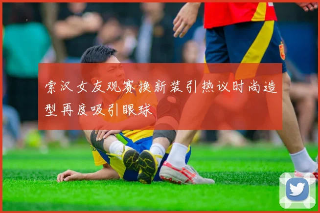 索汉女友观赛换新装引热议时尚造型再度吸引眼球