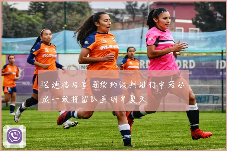 吕迪格与皇马续约谈判进行中若达成一致将留队至明年夏天