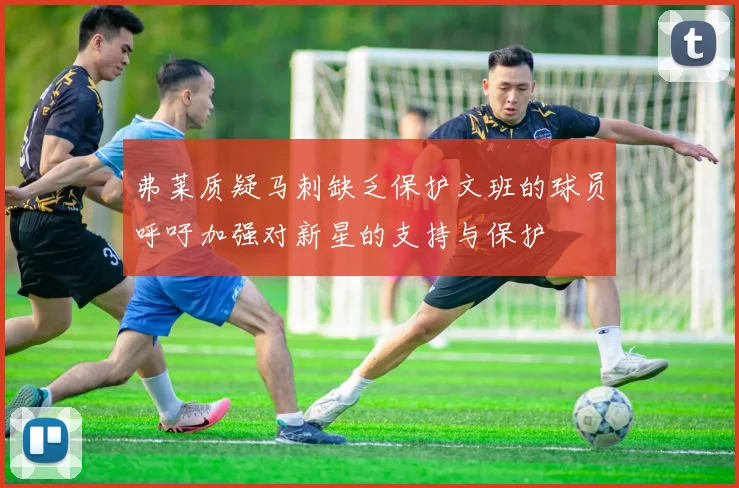 弗莱质疑马刺缺乏保护文班的球员呼吁加强对新星的支持与保护