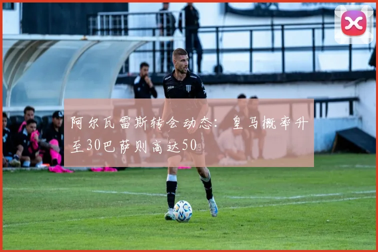 阿尔瓦雷斯转会动态：皇马概率升至30巴萨则高达50