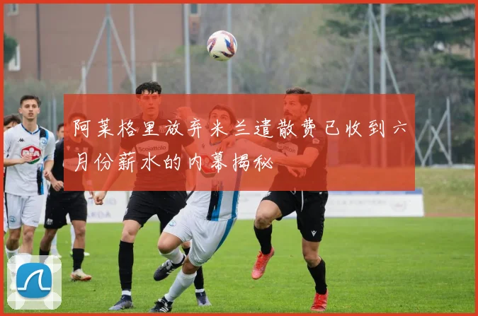 阿莱格里放弃米兰遣散费已收到六月份薪水的内幕揭秘