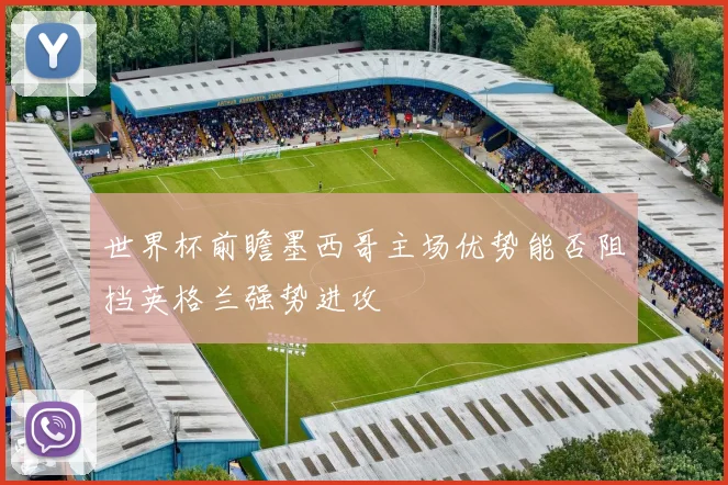 世界杯前瞻墨西哥主场优势能否阻挡英格兰强势进攻