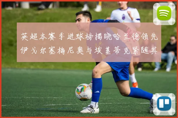 英超本赛季进球榜揭晓哈兰德领先伊戈尔塞梅尼奥与埃基蒂克紧随其后