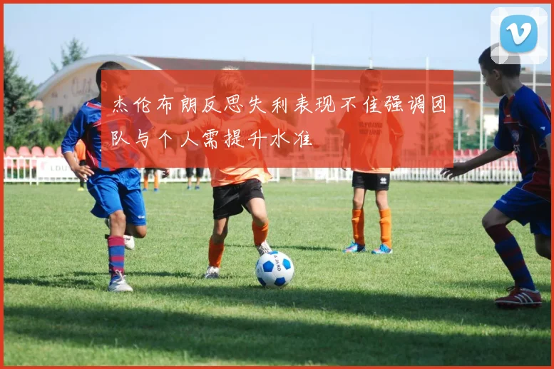 杰伦布朗反思失利表现不佳强调团队与个人需提升水准