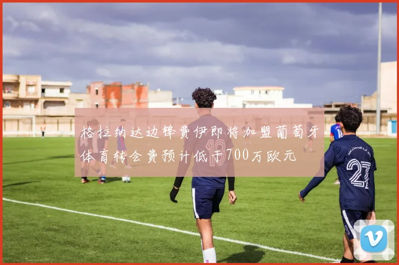 格拉纳达边锋费伊即将加盟葡萄牙体育转会费预计低于700万欧元